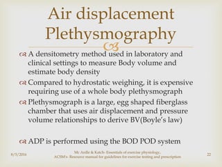  A densitometry method used in laboratory and
clinical settings to measure Body volume and
estimate body density
 Compared to hydrostatic weighing, it is expensive
requiring use of a whole body plethysmograph
 Plethysmograph is a large, egg shaped fiberglass
chamber that uses air displacement and pressure
volume relationships to derive BV(Boyle’s law)
 ADP is performed using the BOD POD system
8/5/2016
Mc Ardle & Katch- Essentials of exercise physiology,
ACSM's- Resource manual for guidelines for exercise testing and prescription
22
Air displacement
Plethysmography
 