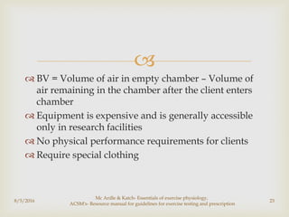 
 BV = Volume of air in empty chamber – Volume of
air remaining in the chamber after the client enters
chamber
 Equipment is expensive and is generally accessible
only in research facilities
 No physical performance requirements for clients
 Require special clothing
8/5/2016
Mc Ardle & Katch- Essentials of exercise physiology,
ACSM's- Resource manual for guidelines for exercise testing and prescription
23
 