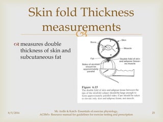 
8/5/2016
Mc Ardle & Katch- Essentials of exercise physiology,
ACSM's- Resource manual for guidelines for exercise testing and prescription
25
Skin fold Thickness
measurements
 measures double
thickness of skin and
subcutaneous fat
 