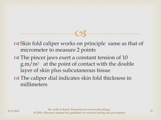 
 Skin fold caliper works on principle same as that of
micrometer to measure 2 points
 The pincer jaws exert a constant tension of 10
g.m/m2 at the point of contact with the double
layer of skin plus subcutaneous tissue
 The caliper dial indicates skin fold thickness in
millimeters
8/5/2016
Mc Ardle & Katch- Essentials of exercise physiology,
ACSM's- Resource manual for guidelines for exercise testing and prescription
27
 