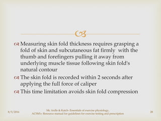 
 Measuring skin fold thickness requires grasping a
fold of skin and subcutaneous fat firmly with the
thumb and forefingers pulling it away from
underlying muscle tissue following skin fold's
natural contour
 The skin fold is recorded within 2 seconds after
applying the full force of caliper
 This time limitation avoids skin fold compression
8/5/2016
Mc Ardle & Katch- Essentials of exercise physiology,
ACSM's- Resource manual for guidelines for exercise testing and prescription
28
 