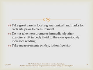 
 Take great care in locating anatomical landmarks for
each site prior to measurement
 Do not take measurements immediately after
exercise, shift in body fluid to the skin spuriously
increases reading
 Take measurements on dry, lotion free skin
8/5/2016
Mc Ardle & Katch- Essentials of exercise physiology,
ACSM's- Resource manual for guidelines for exercise testing and prescription
29
 