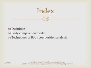 
 Definition
 Body composition model
 Techniques of Body composition analysis
8/5/2016
Mc Ardle & Katch- Essentials of exercise physiology,
ACSM's- Resource manual for guidelines for exercise testing and prescription
3
Index
 