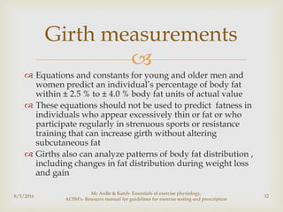 
 Equations and constants for young and older men and
women predict an individual’s percentage of body fat
within ± 2.5 % to ± 4.0 % body fat units of actual value
 These equations should not be used to predict fatness in
individuals who appear excessively thin or fat or who
participate regularly in strenuous sports or resistance
training that can increase girth without altering
subcutaneous fat
 Girths also can analyze patterns of body fat distribution ,
including changes in fat distribution during weight loss
and gain
8/5/2016
Mc Ardle & Katch- Essentials of exercise physiology,
ACSM's- Resource manual for guidelines for exercise testing and prescription
32
Girth measurements
 