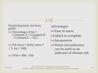 
8/5/2016
Mc Ardle & Katch- Essentials of exercise physiology,
ACSM's- Resource manual for guidelines for exercise testing and prescription
34
Predicting body fat from
girths
 Percentage of fat =
Constant A + Constant B
– Constant C – 10.2
 Fat mass = body mass ×
( % fat / 100)
 FFM = BM - FM
Advantages
 Easy to learn
 Quick to complete
 Inexpensive
 Waist circumference
can be used as an
indicator of disease risk
 
