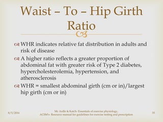
 WHR indicates relative fat distribution in adults and
risk of disease
 A higher ratio reflects a greater proportion of
abdominal fat with greater risk of Type 2 diabetes,
hypercholesterolemia, hypertension, and
atherosclerosis
 WHR = smallest abdominal girth (cm or in)/largest
hip girth (cm or in)
8/5/2016
Mc Ardle & Katch- Essentials of exercise physiology,
ACSM's- Resource manual for guidelines for exercise testing and prescription
35
Waist – To – Hip Girth
Ratio
 