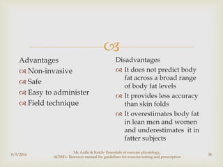
8/5/2016
Mc Ardle & Katch- Essentials of exercise physiology,
ACSM's- Resource manual for guidelines for exercise testing and prescription
38
Advantages
 Non-invasive
 Safe
 Easy to administer
 Field technique
Disadvantages
 It does not predict body
fat across a broad range
of body fat levels
 It provides less accuracy
than skin folds
 It overestimates body fat
in lean men and women
and underestimates it in
fatter subjects
 