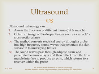 
Ultrasound technology can
1. Assess the thickness of different tissues(fat & muscle)
2. Obtain an image of the deeper tissues such as a muscle’ s
cross-sectional area
 The method converts electrical energy through a probe
into high frequency sound waves that penetrate the skin
surface in to underlying tissues
 The sound waves pass through adipose tissue and
penetrate the muscle layer and then reflect from the fat –
muscle interface to produce an echo, which returns to a
receiver within the probe
8/5/2016
Mc Ardle & Katch- Essentials of exercise physiology,
ACSM's- Resource manual for guidelines for exercise testing and prescription
39
Ultrasound
 
