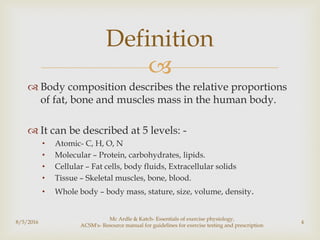 
 Body composition describes the relative proportions
of fat, bone and muscles mass in the human body.
 It can be described at 5 levels: -
• Atomic- C, H, O, N
• Molecular – Protein, carbohydrates, lipids.
• Cellular – Fat cells, body fluids, Extracellular solids
• Tissue – Skeletal muscles, bone, blood.
• Whole body – body mass, stature, size, volume, density.
8/5/2016
Mc Ardle & Katch- Essentials of exercise physiology,
ACSM's- Resource manual for guidelines for exercise testing and prescription
4
Definition
 