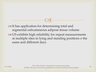 
 It has application for determining total and
segmental subcutaneous adipose tissue volume
 US exhibits high reliability for repeat measurements
at multiple sites in lying and standing positions o the
same and different days
8/5/2016
Mc Ardle & Katch- Essentials of exercise physiology,
ACSM's- Resource manual for guidelines for exercise testing and prescription
40
 