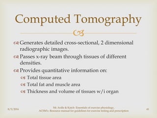
 Generates detailed cross-sectional, 2 dimensional
radiographic images.
 Passes x-ray beam through tissues of different
densities.
 Provides quantitative information on:
 Total tissue area
 Total fat and muscle area
 Thickness and volume of tissues w/i organ
8/5/2016
Mc Ardle & Katch- Essentials of exercise physiology,
ACSM's- Resource manual for guidelines for exercise testing and prescription
41
Computed Tomography
 