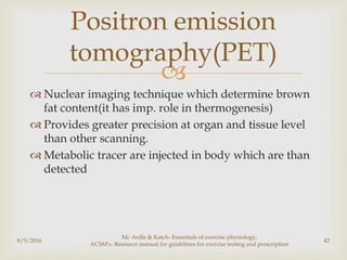 
 Nuclear imaging technique which determine brown
fat content(it has imp. role in thermogenesis)
 Provides greater precision at organ and tissue level
than other scanning.
 Metabolic tracer are injected in body which are than
detected
8/5/2016
Mc Ardle & Katch- Essentials of exercise physiology,
ACSM's- Resource manual for guidelines for exercise testing and prescription
42
Positron emission
tomography(PET)
 