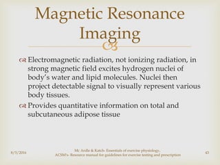 
 Electromagnetic radiation, not ionizing radiation, in
strong magnetic field excites hydrogen nuclei of
body’s water and lipid molecules. Nuclei then
project detectable signal to visually represent various
body tissues.
 Provides quantitative information on total and
subcutaneous adipose tissue
8/5/2016
Mc Ardle & Katch- Essentials of exercise physiology,
ACSM's- Resource manual for guidelines for exercise testing and prescription
43
Magnetic Resonance
Imaging
 