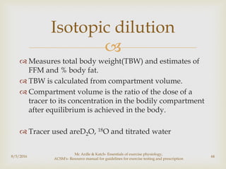 
 Measures total body weight(TBW) and estimates of
FFM and % body fat.
 TBW is calculated from compartment volume.
 Compartment volume is the ratio of the dose of a
tracer to its concentration in the bodily compartment
after equilibrium is achieved in the body.
 Tracer used areD2O, 18O and titrated water
8/5/2016
Mc Ardle & Katch- Essentials of exercise physiology,
ACSM's- Resource manual for guidelines for exercise testing and prescription
44
Isotopic dilution
 
