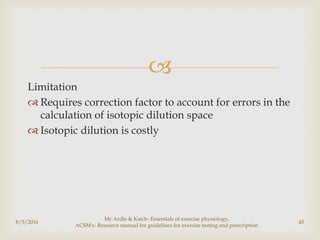 
Limitation
 Requires correction factor to account for errors in the
calculation of isotopic dilution space
 Isotopic dilution is costly
8/5/2016
Mc Ardle & Katch- Essentials of exercise physiology,
ACSM's- Resource manual for guidelines for exercise testing and prescription
45
 