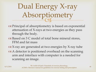 
 Principal of absorptiometry is based on exponential
attenuation of X-rays at two energies as they pass
through the body.
 Based on 3 C model of total bone mineral stores,
FFM and fat mass
 X-ray are generated at two energies by X-ray tube
 A detector is positioned overhead on the scanning
arm and interface with computer is a needed for
scanning an image.
8/5/2016
Mc Ardle & Katch- Essentials of exercise physiology,
ACSM's- Resource manual for guidelines for exercise testing and prescription
46
Dual Energy X-ray
Absorptiometry
 
