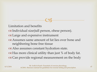 
Limitation and benefits
 Individual size(tall person, obese person).
 Large and expensive instrument
 Assumes same amount of fat lies over bone and
neighboring bone free tissue
 Also assumes constant hydration state.
 Has more clinical utility than just % of body fat.
 Can provide regional measurement on the body
8/5/2016
Mc Ardle & Katch- Essentials of exercise physiology,
ACSM's- Resource manual for guidelines for exercise testing and prescription
47
 
