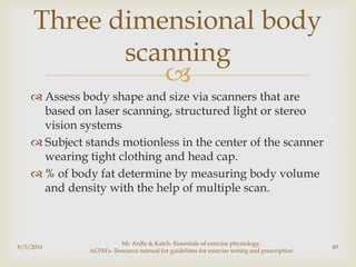 
 Assess body shape and size via scanners that are
based on laser scanning, structured light or stereo
vision systems
 Subject stands motionless in the center of the scanner
wearing tight clothing and head cap.
 % of body fat determine by measuring body volume
and density with the help of multiple scan.
8/5/2016
Mc Ardle & Katch- Essentials of exercise physiology,
ACSM's- Resource manual for guidelines for exercise testing and prescription
49
Three dimensional body
scanning
 