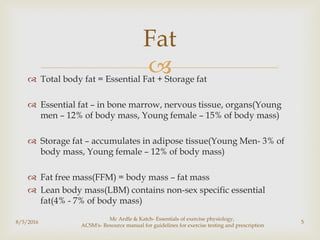  Total body fat = Essential Fat + Storage fat
 Essential fat – in bone marrow, nervous tissue, organs(Young
men – 12% of body mass, Young female – 15% of body mass)
 Storage fat – accumulates in adipose tissue(Young Men- 3% of
body mass, Young female – 12% of body mass)
 Fat free mass(FFM) = body mass – fat mass
 Lean body mass(LBM) contains non-sex specific essential
fat(4% - 7% of body mass)
8/5/2016
Mc Ardle & Katch- Essentials of exercise physiology,
ACSM's- Resource manual for guidelines for exercise testing and prescription
5
Fat
 