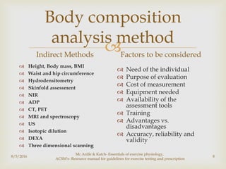 
Body composition
analysis method
Indirect Methods
 Height, Body mass, BMI
 Waist and hip circumference
 Hydrodensitometry
 Skinfold assessment
 NIR
 ADP
 CT, PET
 MRI and spectroscopy
 US
 Isotopic dilution
 DEXA
 Three dimensional scanning
Factors to be considered
 Need of the individual
 Purpose of evaluation
 Cost of measurement
 Equipment needed
 Availability of the
assessment tools
 Training
 Advantages vs.
disadvantages
 Accuracy, reliability and
validity
8/5/2016
Mc Ardle & Katch- Essentials of exercise physiology,
ACSM's- Resource manual for guidelines for exercise testing and prescription
8
 