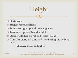 
 Stadiometer
 Subject removes shoes
 Stands straight up and heels together
 Takes a deep breath and hold it
 Stands with head level and looks straight
 Consider standard time and monitoring pre activity
level
• Measured in cms and inches
8/5/2016
Mc Ardle & Katch- Essentials of exercise physiology,
ACSM's- Resource manual for guidelines for exercise testing and prescription
9
Height
 
