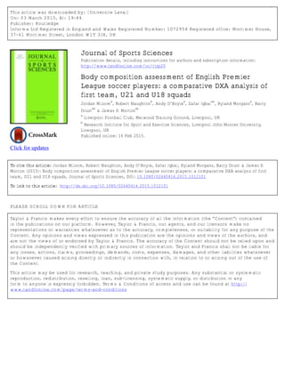 This article was downloaded by: [Universite Laval]
On: 03 March 2015, At: 19:44
Publisher: Routledge
Informa Ltd Registered in England and Wales Registered Number: 1072954 Registered office: Mortimer House,
37-41 Mortimer Street, London W1T 3JH, UK
Click for updates
Journal of Sports Sciences
Publication details, including instructions for authors and subscription information:
http://www.tandfonline.com/loi/rjsp20
Body composition assessment of English Premier
League soccer players: a comparative DXA analysis of
first team, U21 and U18 squads
Jordan Milsom
a
, Robert Naughton
b
, Andy O’Boyle
a
, Zafar Iqbal
ab
, Ryland Morgans
a
, Barry
Drust
ab
& James P. Morton
ab
a
Liverpool Football Club, Melwood Training Ground, Liverpool, UK
b
Research Institute for Sport and Exercise Sciences, Liverpool John Moores University,
Liverpool, UK
Published online: 16 Feb 2015.
To cite this article: Jordan Milsom, Robert Naughton, Andy O’Boyle, Zafar Iqbal, Ryland Morgans, Barry Drust & James P.
Morton (2015): Body composition assessment of English Premier League soccer players: a comparative DXA analysis of first
team, U21 and U18 squads, Journal of Sports Sciences, DOI: 10.1080/02640414.2015.1012101
To link to this article: http://dx.doi.org/10.1080/02640414.2015.1012101
PLEASE SCROLL DOWN FOR ARTICLE
Taylor & Francis makes every effort to ensure the accuracy of all the information (the “Content”) contained
in the publications on our platform. However, Taylor & Francis, our agents, and our licensors make no
representations or warranties whatsoever as to the accuracy, completeness, or suitability for any purpose of the
Content. Any opinions and views expressed in this publication are the opinions and views of the authors, and
are not the views of or endorsed by Taylor & Francis. The accuracy of the Content should not be relied upon and
should be independently verified with primary sources of information. Taylor and Francis shall not be liable for
any losses, actions, claims, proceedings, demands, costs, expenses, damages, and other liabilities whatsoever
or howsoever caused arising directly or indirectly in connection with, in relation to or arising out of the use of
the Content.
This article may be used for research, teaching, and private study purposes. Any substantial or systematic
reproduction, redistribution, reselling, loan, sub-licensing, systematic supply, or distribution in any
form to anyone is expressly forbidden. Terms & Conditions of access and use can be found at http://
www.tandfonline.com/page/terms-and-conditions
 