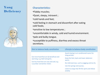 Yang 
Deficiency 
Characteristics: 
•Flabby muscles; 
•Quiet, sleepy, introvert ; 
•cold hands and feet; 
•cold feeling in stomach and discomfort after eating 
cold foods; 
•sensitive to low temperatures ; 
•uncomfortable in windy, cold and humid environment. 
•pale and bulky tongue. 
•susceptible to puffiness, diarrhea and excess throat 
secretions. 
Diet to balance body constitution Lifestyle to balance body constitution 
Eat more food that are Qi-beneficial and 
warming, e.g. beef and garlic; 
Eat less food that are raw and cold, e.g. 
cucumber and winter melon 
Avoid staying in air-conditioned rooms for 
long periods; 
Keep the feet, back and lower abdomen 
warm; 
Do mild exercises, such as jogging and tai chi; 
Use hot springs and saunas; 
Listen to songs that lift the spirit and relieve 
anxiety 
 