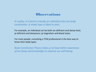 Observations 
In reality, it is hard to classify an individual into one body 
constitution. A mixed type is likely to exist. 
For example, an individual can be both yin deficient and damp-heat; 
qi deficient and dampness; qi stagnation and blood stasis. 
For most people, consulting a TCM professional is the best way to 
know their body types. 
Body Constitution Theory helps us to have better awareness 
of our body and knowledge to improve our well-being. 
 