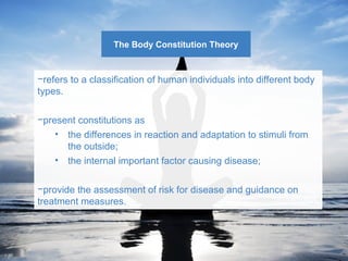 The Body Constitution Theory 
−refers to a classification of human individuals into different body 
types. 
−present constitutions as 
• the differences in reaction and adaptation to stimuli from 
the outside; 
• the internal important factor causing disease; 
−provide the assessment of risk for disease and guidance on 
treatment measures. 
 