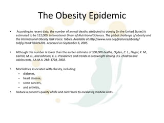 The Obesity Epidemic
•    According to recent data, the number of annual deaths attributed to obesity (in the United States) is
    estimated to be 112,000. International Union of Nutritional Sciences. The global challenge of obesity and
    the International Obesity Task Force: Tables. Available at http://www.iuns.org/features/obesity/
    tabfig.htm#Table%201. Accessed on September 6, 2005.

•   Although this number is lower than the earlier estimate of 300,000 deaths, Ogden, C. L., Flegal, K. M.,
    Carroll, M. D., and Johnson, C. L. Prevalence and trends in overweight among U.S. children and
    adolescents. J.A.M.A. 288: 1728, 2002.

•   Morbidities associated with obesity, including:
     – diabetes,
     – heart disease,
     – some cancers,
     – and arthritis,
•   Reduce a patient’s quality of life and contribute to escalating medical costs.
 