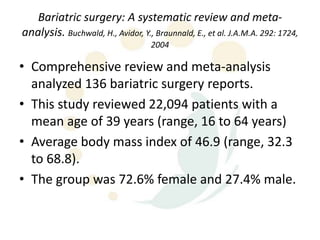 Bariatric surgery: A systematic review and meta-
analysis. Buchwald, H., Avidor, Y., Braunnald, E., et al. J.A.M.A. 292: 1724,
                                   2004

• Comprehensive review and meta-analysis
  analyzed 136 bariatric surgery reports.
• This study reviewed 22,094 patients with a
  mean age of 39 years (range, 16 to 64 years)
• Average body mass index of 46.9 (range, 32.3
  to 68.8).
• The group was 72.6% female and 27.4% male.
 