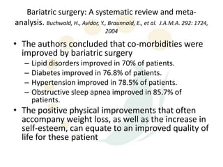 Bariatric surgery: A systematic review and meta-
analysis. Buchwald, H., Avidor, Y., Braunnald, E., et al. J.A.M.A. 292: 1724,
                                   2004

• The authors concluded that co-morbidities were
  improved by bariatric surgery
   –   Lipid disorders improved in 70% of patients.
   –   Diabetes improved in 76.8% of patients.
   –   Hypertension improved in 78.5% of patients.
   –   Obstructive sleep apnea improved in 85.7% of
       patients.
• The positive physical improvements that often
  accompany weight loss, as well as the increase in
  self-esteem, can equate to an improved quality of
  life for these patient
 