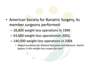 • American Society for Bariatric Surgery, its
  member surgeons performed:
  – 28,800 weight loss operations in 1999
  – 63,000 weight-loss operationsin 2002,
  – 140,000 weight-loss operations in 2004
     • Mayo Foundation for Medical Education and Research. Gastric
       bypass: Is this weight-loss surgery for you?
 