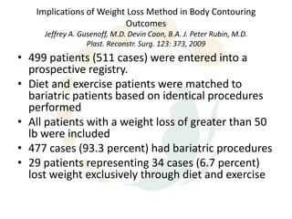 Implications of Weight Loss Method in Body Contouring
                         Outcomes
     Jeffrey A. Gusenoff, M.D. Devin Coon, B.A. J. Peter Rubin, M.D.
                  Plast. Reconstr. Surg. 123: 373, 2009
• 499 patients (511 cases) were entered into a
  prospective registry.
• Diet and exercise patients were matched to
  bariatric patients based on identical procedures
  performed
• All patients with a weight loss of greater than 50
  lb were included
• 477 cases (93.3 percent) had bariatric procedures
• 29 patients representing 34 cases (6.7 percent)
  lost weight exclusively through diet and exercise
 