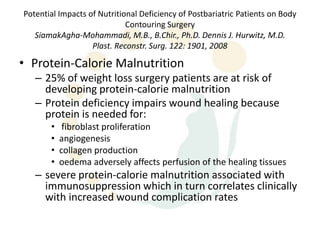 Potential Impacts of Nutritional Deficiency of Postbariatric Patients on Body
                             Contouring Surgery
   SiamakAgha-Mohammadi, M.B., B.Chir., Ph.D. Dennis J. Hurwitz, M.D.
                   Plast. Reconstr. Surg. 122: 1901, 2008

• Protein-Calorie Malnutrition
   – 25% of weight loss surgery patients are at risk of
     developing protein-calorie malnutrition
   – Protein deficiency impairs wound healing because
     protein is needed for:
       •    fibroblast proliferation
       •   angiogenesis
       •   collagen production
       •   oedema adversely affects perfusion of the healing tissues
   – severe protein-calorie malnutrition associated with
     immunosuppression which in turn correlates clinically
     with increased wound complication rates
 