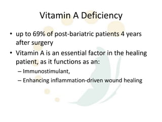 Vitamin A Deficiency
• up to 69% of post-bariatric patients 4 years
  after surgery
• Vitamin A is an essential factor in the healing
  patient, as it functions as an:
  – Immunostimulant,
  – Enhancing inflammation-driven wound healing
 