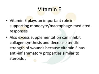 Vitamin E
• Vitamin E plays an important role in
  supporting monocyte/macrophage-mediated
  responses
• Also excess supplementation can inhibit
  collagen synthesis and decrease tensile
  strength of wounds because vitamin E has
  anti-inflammatory properties similar to
  steroids .
 