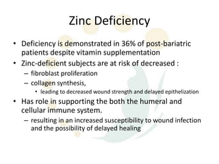 Zinc Deficiency
• Deficiency is demonstrated in 36% of post-bariatric
  patients despite vitamin supplementation
• Zinc-deficient subjects are at risk of decreased :
   – fibroblast proliferation
   – collagen synthesis,
      • leading to decreased wound strength and delayed epithelization
• Has role in supporting the both the humeral and
  cellular immune system.
   – resulting in an increased susceptibility to wound infection
     and the possibility of delayed healing
 