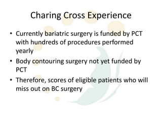 Charing Cross Experience
• Currently bariatric surgery is funded by PCT
  with hundreds of procedures performed
  yearly
• Body contouring surgery not yet funded by
  PCT
• Therefore, scores of eligible patients who will
  miss out on BC surgery
 