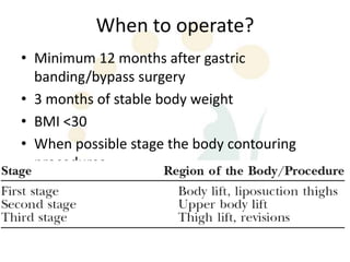 When to operate?
• Minimum 12 months after gastric
  banding/bypass surgery
• 3 months of stable body weight
• BMI <30
• When possible stage the body contouring
  procedures.
  – Atleast 3 months between BC procedures
    procedures
 