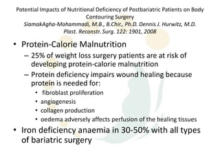 Potential Impacts of Nutritional Deficiency of Postbariatric Patients on Body
                             Contouring Surgery
   SiamakAgha-Mohammadi, M.B., B.Chir., Ph.D. Dennis J. Hurwitz, M.D.
                   Plast. Reconstr. Surg. 122: 1901, 2008

• Protein-Calorie Malnutrition
   – 25% of weight loss surgery patients are at risk of
     developing protein-calorie malnutrition
   – Protein deficiency impairs wound healing because
     protein is needed for:
       •    fibroblast proliferation
       •   angiogenesis
       •   collagen production
       •   oedema adversely affects perfusion of the healing tissues
• Iron deficiency anaemia in 30-50% with all types
  of bariatric surgery
 