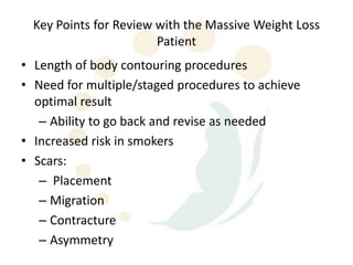 Key Points for Review with the Massive Weight Loss
                        Patient
• Length of body contouring procedures
• Need for multiple/staged procedures to achieve
  optimal result
   – Ability to go back and revise as needed
• Increased risk in smokers
• Scars:
   – Placement
   – Migration
   – Contracture
   – Asymmetry
 