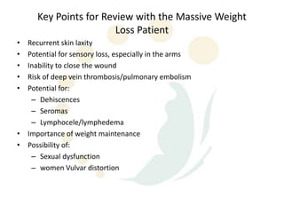Key Points for Review with the Massive Weight
                        Loss Patient
• Recurrent skin laxity
• Potential for sensory loss, especially in the arms
• Inability to close the wound
• Risk of deep vein thrombosis/pulmonary embolism
• Potential for:
   – Dehiscences
   – Seromas
   – Lymphocele/lymphedema
• Importance of weight maintenance
• Possibility of:
   – Sexual dysfunction
   – women Vulvar distortion
 