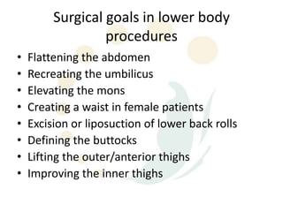 Surgical goals in lower body
                  procedures
•   Flattening the abdomen
•   Recreating the umbilicus
•   Elevating the mons
•   Creating a waist in female patients
•   Excision or liposuction of lower back rolls
•   Defining the buttocks
•   Lifting the outer/anterior thighs
•   Improving the inner thighs
 