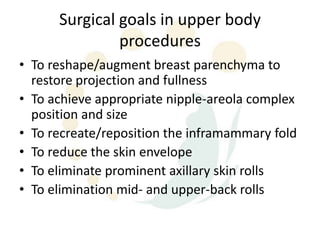Surgical goals in upper body
               procedures
• To reshape/augment breast parenchyma to
  restore projection and fullness
• To achieve appropriate nipple-areola complex
  position and size
• To recreate/reposition the inframammary fold
• To reduce the skin envelope
• To eliminate prominent axillary skin rolls
• To elimination mid- and upper-back rolls
 