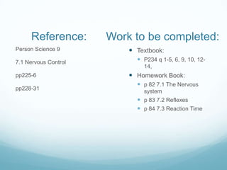 Reference:       Work to be completed:
Person Science 9           Textbook:
7.1 Nervous Control          P234 q 1-5, 6, 9, 10, 12-
                              14,
pp225-6                    Homework Book:
                             p 82 7.1 The Nervous
pp228-31
                              system
                             p 83 7.2 Reflexes
                             p 84 7.3 Reaction Time
 