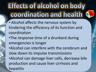 • Alcohol affects the nervous system by
hindering the efficiency of its function and
coordination
•The response time of a drunkard during
emergencies is longer
•Alcohol can interfere with the cerebrum and
slow down its impulse transmissions
•Alcohol can damage liver cells, decrease bile
production and cause liver cirrhosis and
hepatitis
 