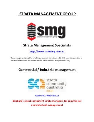 STRATA MANAGEMENT GROUP
Strata Management Specialists
http://www.stratamg.com.au
Strata management group (formerly PQ Management) was established in 2010 when it became clear to
the directors that there was need for a leader within the strata management industry.
Commercial / Industrial management
WWW.STRATAMG.COM.AU
Brisbane’s most competent strata managers for commercial
and industrial management
 