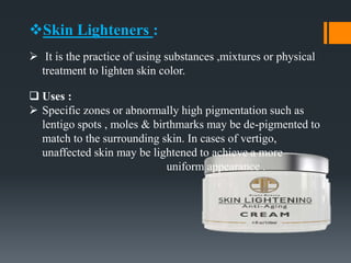 Skin Lighteners :
 It is the practice of using substances ,mixtures or physical
treatment to lighten skin color.
 Uses :
 Specific zones or abnormally high pigmentation such as
lentigo spots , moles & birthmarks may be de-pigmented to
match to the surrounding skin. In cases of vertigo,
unaffected skin may be lightened to achieve a more
uniform appearance .
 