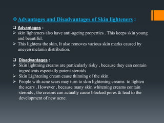 Advantages and Disadvantages of Skin lighteners :
 Advantages :
 skin lighteners also have anti-ageing properties . This keeps skin young
and beautiful.
 This lightens the skin, It also removes various skin marks caused by
uneven melanin distribution.
 Disadvantages :
 Skin lightning creams are particularly risky , because they can contain
ingredients especially potent steroids
 Skin Lightening cream cause thinning of the skin.
 People with acne scars may turn to skin lightening creams to lighten
the scars . However , because many skin whitening creams contain
steroids , the creams can actually cause blocked pores & lead to the
development of new acne.
 